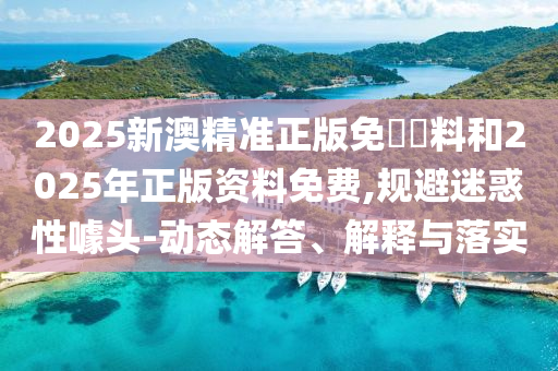 2025新澳精準正版免費資料和2025年正版資料免費,規避迷惑性噱頭-動態解答、解釋與落實