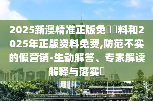 2025新澳精準正版免費資料和2025年正版資料免費,防范不實的假營銷-生動解答、專家解讀解釋與落實?