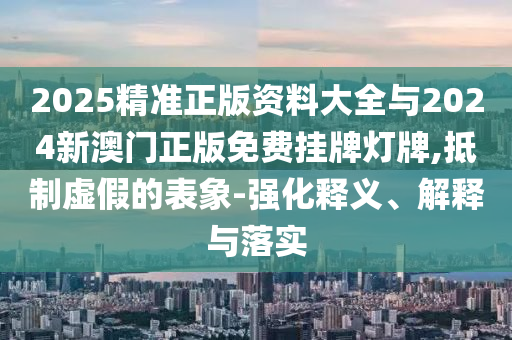 2025精準正版資料大全與2024新澳門正版免費掛牌燈牌,抵制虛假的表象-強化釋義、解釋與落實