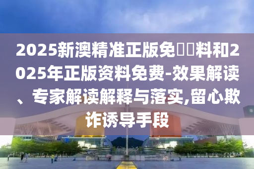 2025新澳精準正版免費資料和2025年正版資料免費-效果解讀、專家解讀解釋與落實,留心欺詐誘導手段