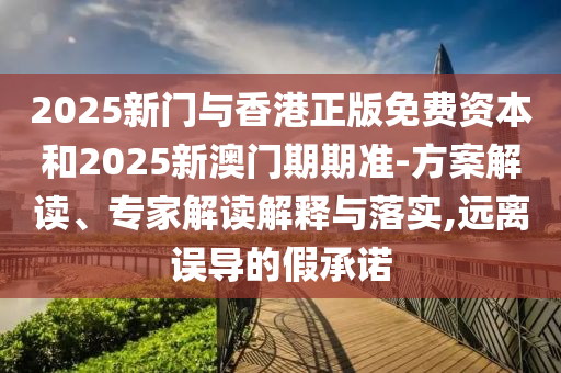 2025新門與香港正版免費資本和2025新澳門期期準-方案解讀、專家解讀解釋與落實,遠離誤導的假承諾