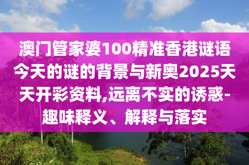 澳門管家婆100精準香港謎語今天的謎的背景與新奧2025天天開彩資料,遠離不實的誘惑-趣味釋義、解釋與落實