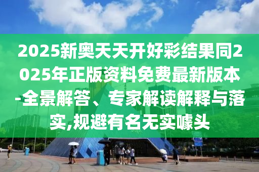 2025新奧天天開好彩結果同2025年正版資料免費最新版本-全景解答、專家解讀解釋與落實,規避有名無實噱頭