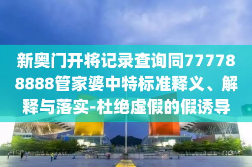 新奧門開將記錄查詢同777788888管家婆中特標準釋義、解釋與落實-杜絕虛假的假誘導