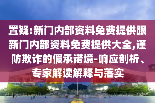 置疑:新門內部資料免費提供跟新門內部資料免費提供大全,謹防欺詐的假承諾境-響應剖析、專家解讀解釋與落實