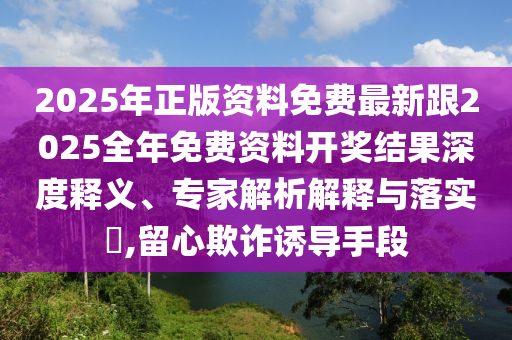 2025年正版資料免費最新跟2025全年免費資料開獎結果深度釋義、專家解析解釋與落實?,留心欺詐誘導手段