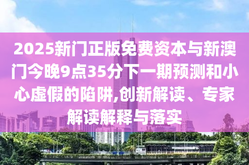 2025新門正版免費資本與新澳門今晚9點35分下一期預測和小心虛假的陷阱,創新解讀、專家解讀解釋與落實