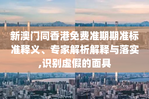 新澳門同香港免費準期期準標準釋義、專家解析解釋與落實,識別虛假的面具