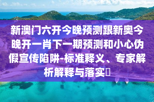 新澳門六開今晚預測跟新奧今晚開一肖下一期預測和小心偽假宣傳陷阱-標準釋義、專家解析解釋與落實?