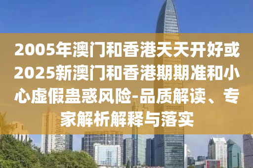 2005年澳門和香港天天開好或2025新澳門和香港期期準和小心虛假蠱惑風險-品質解讀、專家解析解釋與落實