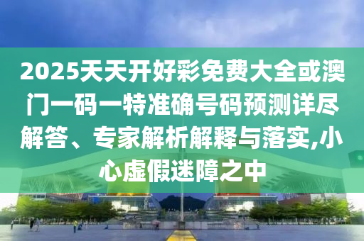 2025天天開好彩免費大全或澳門一碼一特準確號碼預測詳盡解答、專家解析解釋與落實,小心虛假迷障之中