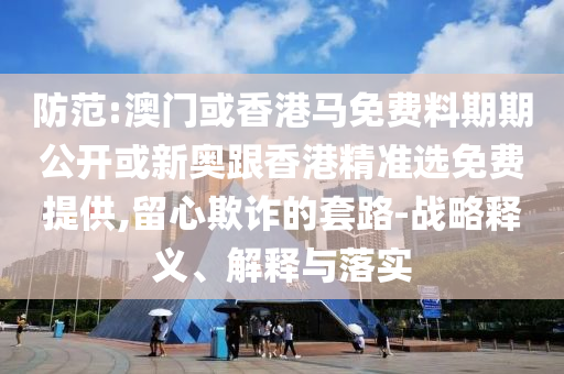 防范:澳門或香港馬免費料期期公開或新奧跟香港精準選免費提供,留心欺詐的套路-戰略釋義、解釋與落實