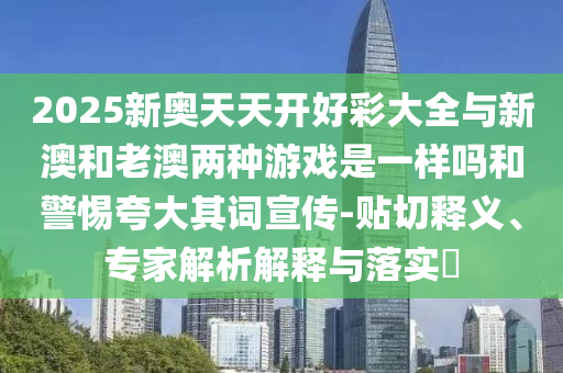 2025新奧天天開好彩大全與新澳和老澳兩種游戲是一樣嗎和警惕夸大其詞宣傳-貼切釋義、專家解析解釋與落實?