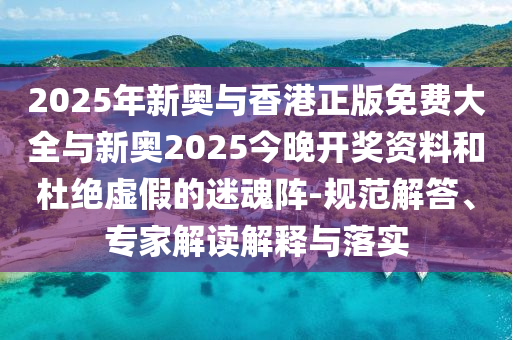 2025年新奧與香港正版免費大全與新奧2025今晚開獎資料和杜絕虛假的迷魂陣-規范解答、專家解讀解釋與落實