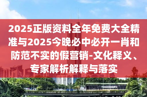 2025正版資料全年免費大全精準與2025今晚必中必開一肖和防范不實的假營銷-文化釋義、專家解析解釋與落實