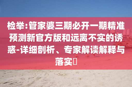 檢舉:管家婆三期必開一期精準預測新官方版和遠離不實的誘惑-詳細剖析、專家解讀解釋與落實?
