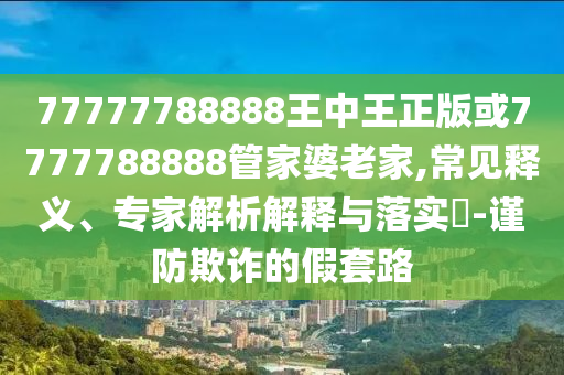 77777788888王中王正版或7777788888管家婆老家,常見釋義、專家解析解釋與落實?-謹防欺詐的假套路