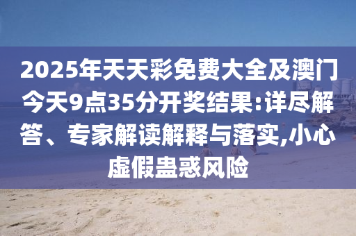 2025年天天彩免費大全及澳門今天9點35分開獎結果:詳盡解答、專家解讀解釋與落實,小心虛假蠱惑風險