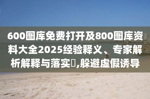 600圖庫免費(fèi)打開及800圖庫資料大全2025經(jīng)驗(yàn)釋義、專家解析解釋與落實(shí)?,躲避虛假誘導(dǎo)
