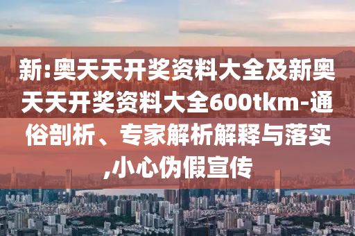 新:奧天天開獎資料大全及新奧天天開獎資料大全600tkm-通俗剖析、專家解析解釋與落實,小心偽假宣傳