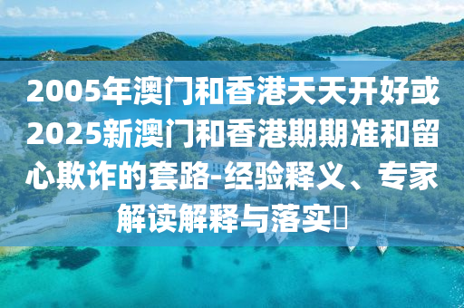 2005年澳門和香港天天開好或2025新澳門和香港期期準和留心欺詐的套路-經(jīng)驗釋義、專家解讀解釋與落實?