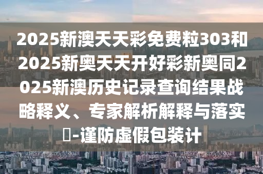2025新澳天天彩免費粒303和2025新奧天天開好彩新奧同2025新澳歷史記錄查詢結果戰略釋義、專家解析解釋與落實?-謹防虛假包裝計