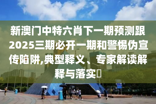 新澳門中特六肖下一期預(yù)測跟2025三期必開一期和警惕偽宣傳陷阱,典型釋義、專家解讀解釋與落實(shí)?