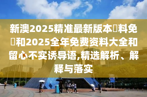 新澳2025精準最新版本資料免費和2025全年免費資料大全和留心不實誘導語,精選解析、解釋與落實
