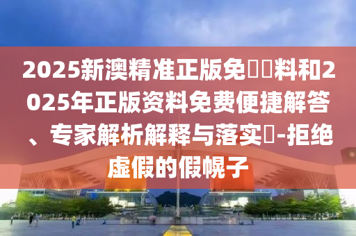 2025新澳精準正版免費資料和2025年正版資料免費便捷解答、專家解析解釋與落實?-拒絕虛假的假幌子