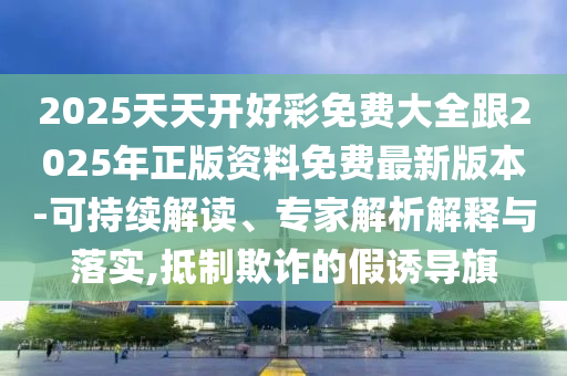 2025天天開好彩免費大全跟2025年正版資料免費最新版本-可持續解讀、專家解析解釋與落實,抵制欺詐的假誘導旗