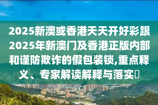 2025新澳或香港天天開好彩跟2025年新澳門及香港正版內(nèi)部和謹防欺詐的假包裝鎖,重點釋義、專家解讀解釋與落實?