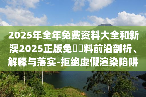 2025年全年免費資料大全和新澳2025正版免費資料前沿剖析、解釋與落實-拒絕虛假渲染陷阱