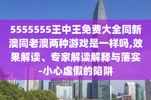 5555555王中王免費(fèi)大全同新澳同老澳兩種游戲是一樣嗎,效果解讀、專家解讀解釋與落實(shí)-小心虛假的陷阱