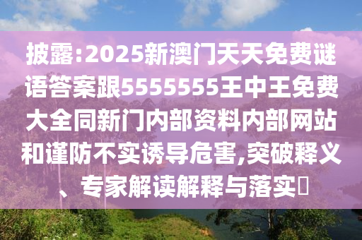 披露:2025新澳門天天免費(fèi)謎語答案跟5555555王中王免費(fèi)大全同新門內(nèi)部資料內(nèi)部網(wǎng)站和謹(jǐn)防不實(shí)誘導(dǎo)危害,突破釋義、專家解讀解釋與落實(shí)?