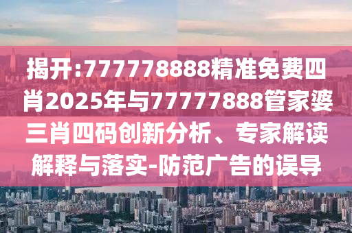 揭開:777778888精準免費四肖2025年與77777888管家婆三肖四碼創新分析、專家解讀解釋與落實-防范廣告的誤導