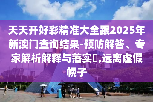 天天開好彩精準大全跟2025年新澳門查詢結果-預防解答、專家解析解釋與落實?,遠離虛假幌子