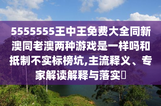 5555555王中王免費(fèi)大全同新澳同老澳兩種游戲是一樣嗎和抵制不實(shí)標(biāo)榜坑,主流釋義、專家解讀解釋與落實(shí)?