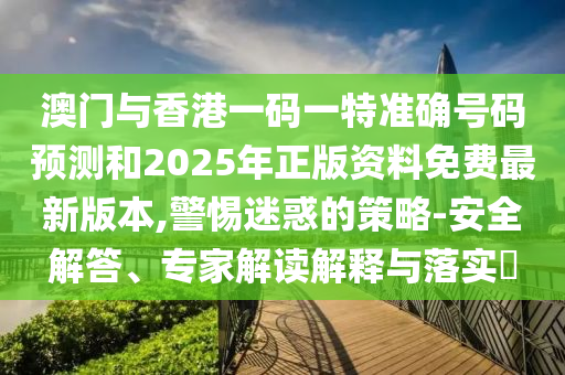 澳門與香港一碼一特準確號碼預測和2025年正版資料免費最新版本,警惕迷惑的策略-安全解答、專家解讀解釋與落實?