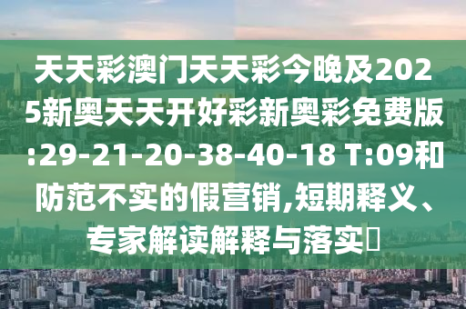 天天彩澳門天天彩今晚及2025新奧天天開好彩新奧彩免費版:29-21-20-38-40-18 T:09和防范不實的假營銷,短期釋義、專家解讀解釋與落實?